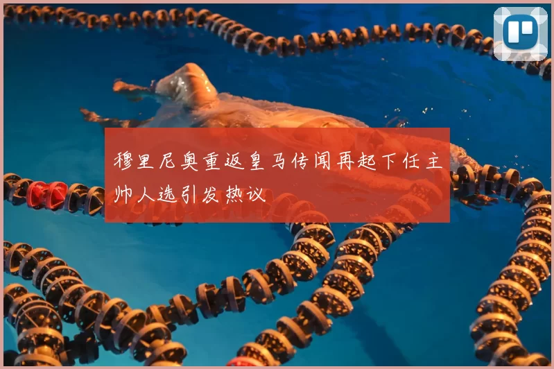穆里尼奥重返皇马传闻再起下任主帅人选引发热议