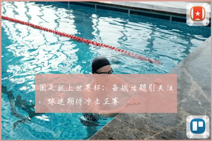 国足就上世界杯:备战话题引关注,球迷期待冲击正赛