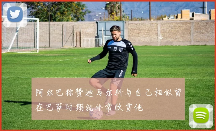 阿尔巴称赞迪马尔科与自己相似曾在巴萨时期就非常欣赏他
