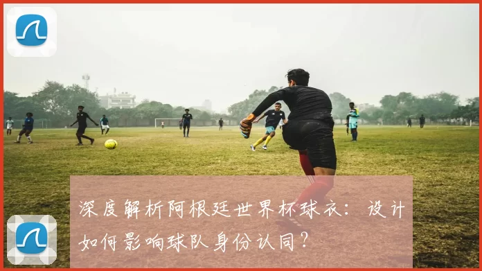 深度解析阿根廷世界杯球衣:设计如何影响球队身份认同?