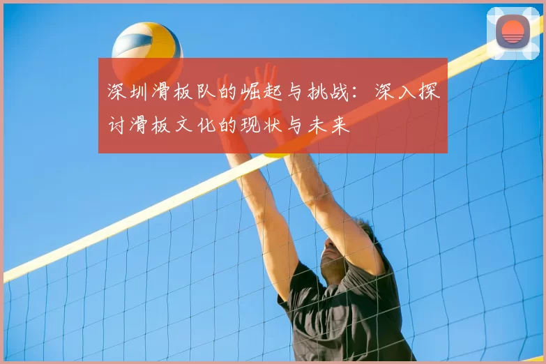 深圳滑板队的崛起与挑战：深入探讨滑板文化的现状与未来