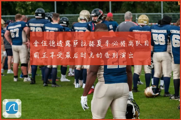 舍伍德透露萨拉赫夏季必将离队目前正享受最后时光的告别演出