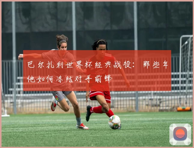 巴尔扎利世界杯经典战役:那些年他如何冻结对手前锋