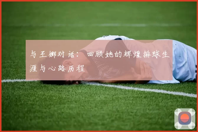 与王娜对话：回顾她的辉煌排球生涯与心路历程