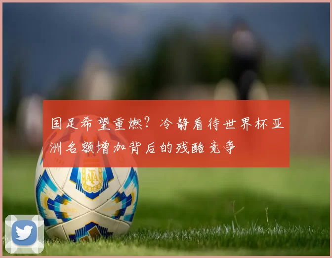 国足希望重燃?冷静看待世界杯亚洲名额增加背后的残酷竞争