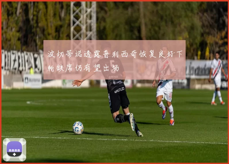 波切蒂诺透露普利西奇恢复良好下轮缺席仍有望出场
