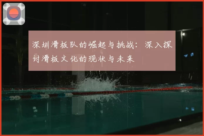 深圳滑板队的崛起与挑战：深入探讨滑板文化的现状与未来