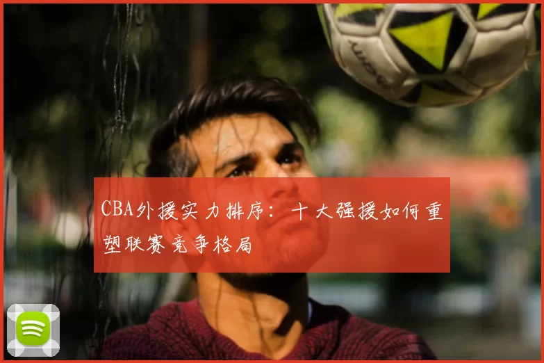 CBA外援实力排序:十大强援如何重塑联赛竞争格局