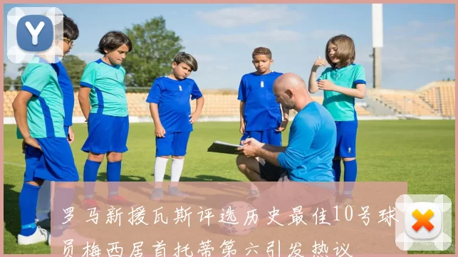 罗马新援瓦斯评选历史最佳10号球员梅西居首托蒂第六引发热议