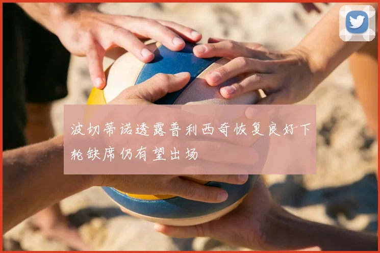 波切蒂诺透露普利西奇恢复良好下轮缺席仍有望出场