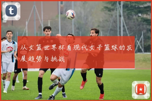 从女篮世界杯看现代女子篮球的发展趋势与挑战