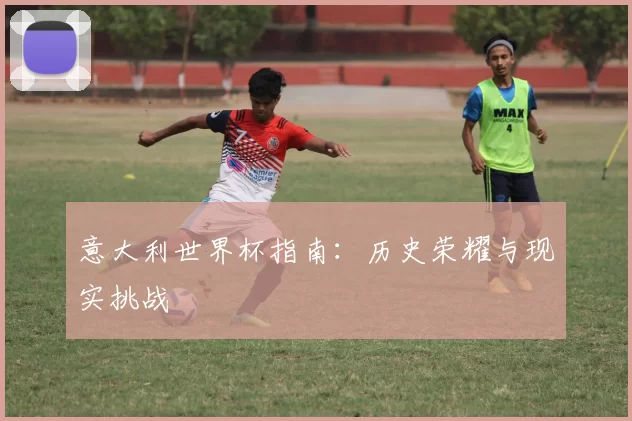 意大利世界杯指南:历史荣耀与现实挑战