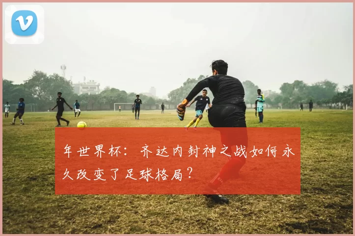 年世界杯：齐达内封神之战如何永久改变了足球格局？