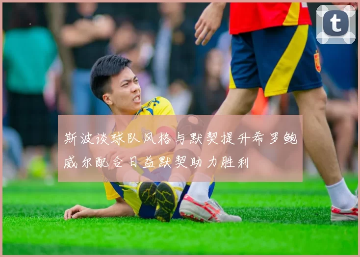 斯波谈球队风格与默契提升希罗鲍威尔配合日益默契助力胜利