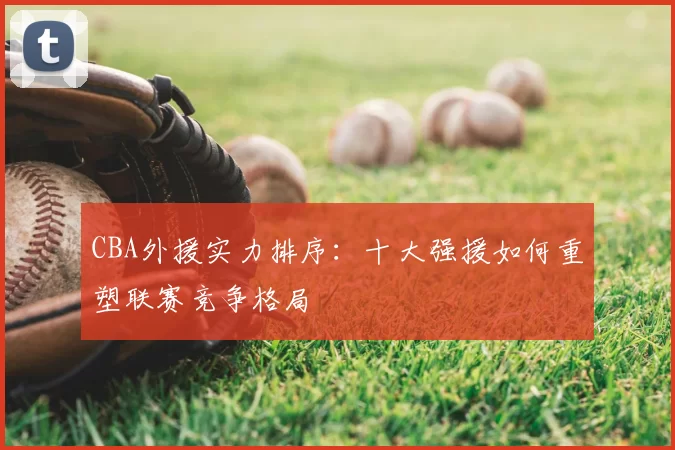 CBA外援实力排序：十大强援如何重塑联赛竞争格局