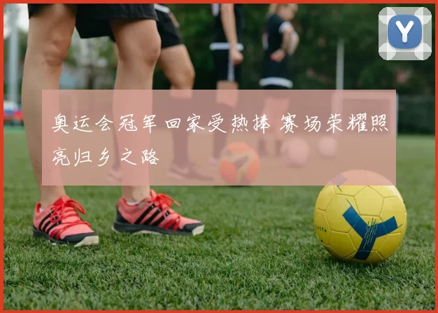 奥运会冠军回家受热捧 赛场荣耀照亮归乡之路