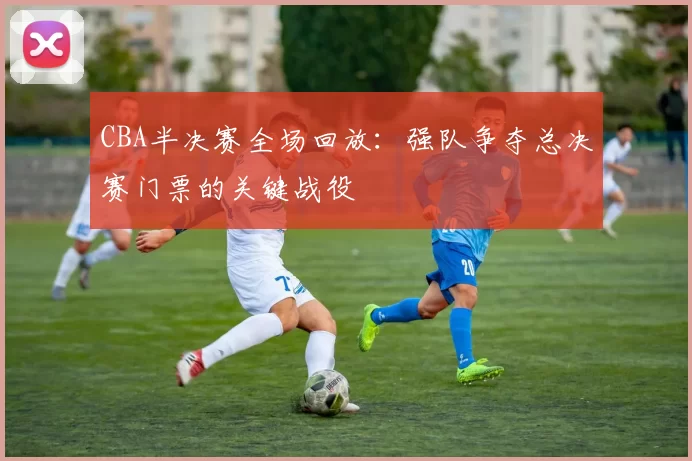 CBA半决赛全场回放:强队争夺总决赛门票的关键战役