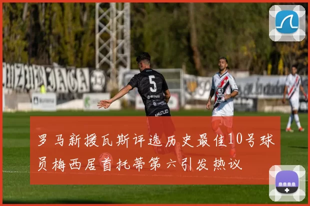 罗马新援瓦斯评选历史最佳10号球员梅西居首托蒂第六引发热议