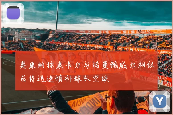 奥康纳称康韦尔与诺曼鲍威尔相似或将迅速填补球队空缺