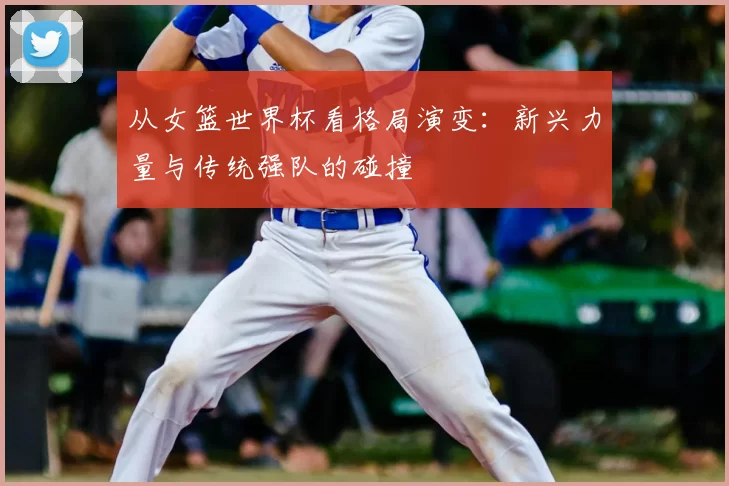 从女篮世界杯看格局演变：新兴力量与传统强队的碰撞